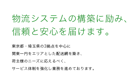 物流システムの構築に励み、信頼と安心を届けます。東京都・埼玉県の2拠点を中心に関東一円をエリアとした配送網を築き、
荷主様のニーズに応えるべく、サービス体制を強化し業務を進めております。